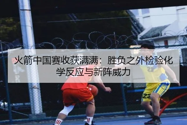 火箭中国赛收获满满：胜负之外检验化学反应与新阵威力 | XINGKONGSPORT